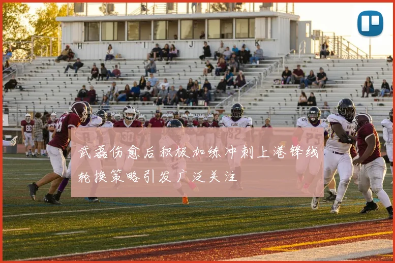 武磊伤愈后积极加练冲刺上港锋线轮换策略引发广泛关注