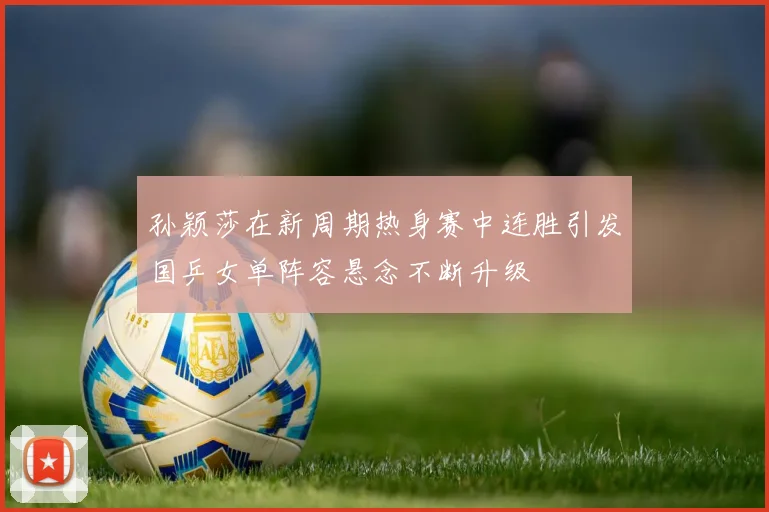 孙颖莎在新周期热身赛中连胜引发国乒女单阵容悬念不断升级