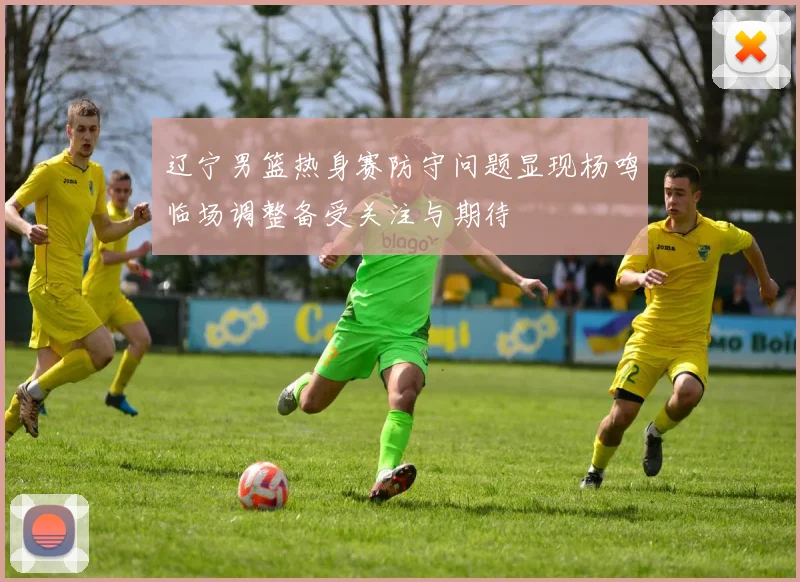 辽宁男篮热身赛防守问题显现杨鸣临场调整备受关注与期待