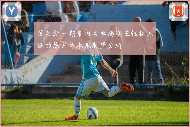 国足新一期集训名单揭晓王钰栋入选的原因与未来展望分析