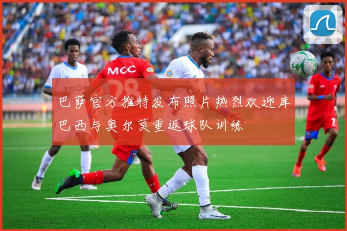巴萨官方推特发布照片热烈欢迎库巴西与奥尔莫重返球队训练