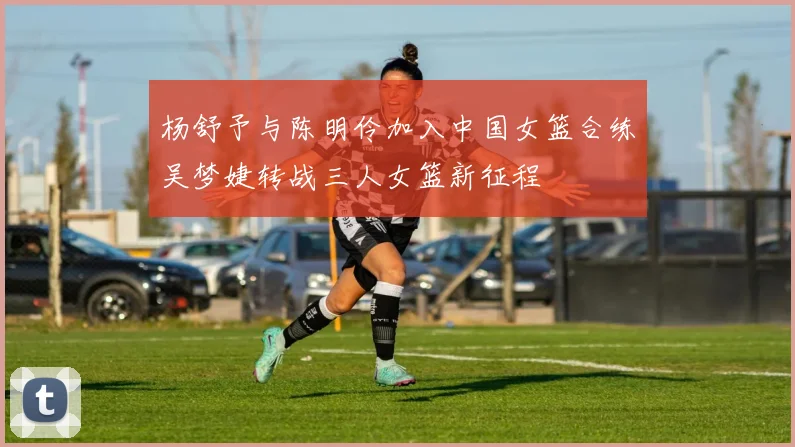 杨舒予与陈明伶加入中国女篮合练吴梦婕转战三人女篮新征程