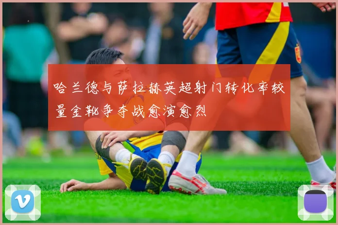 哈兰德与萨拉赫英超射门转化率较量金靴争夺战愈演愈烈