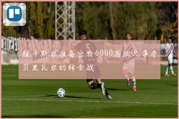 纽卡斯尔准备出价6000万欧元争夺贝里瓦尔的转会战