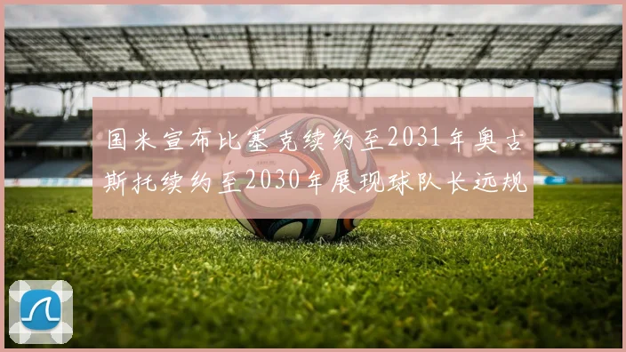 国米宣布比塞克续约至2031年奥古斯托续约至2030年展现球队长远规划