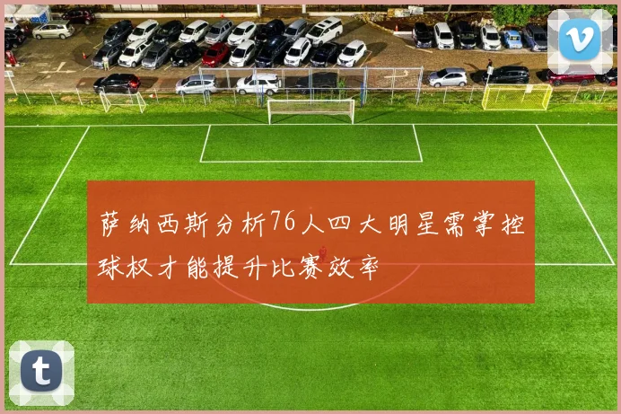 萨纳西斯分析76人四大明星需掌控球权才能提升比赛效率