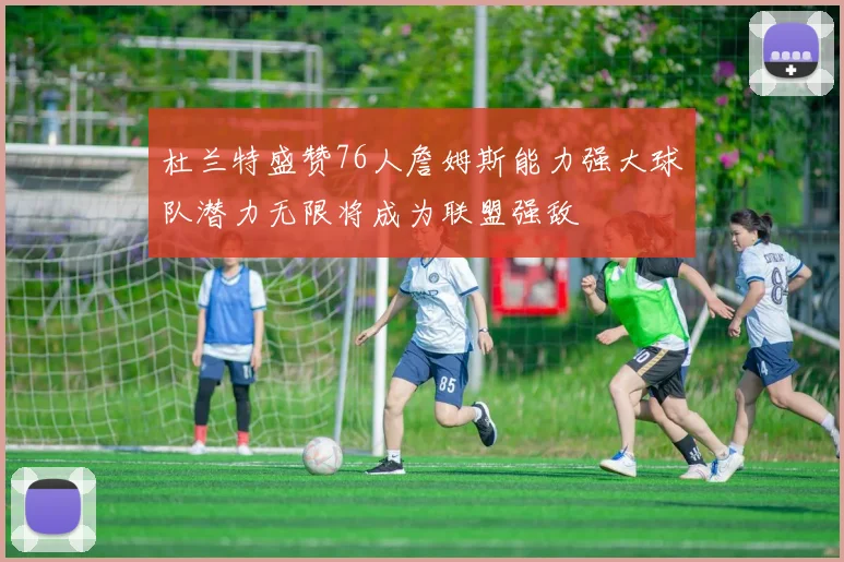 杜兰特盛赞76人詹姆斯能力强大球队潜力无限将成为联盟强敌